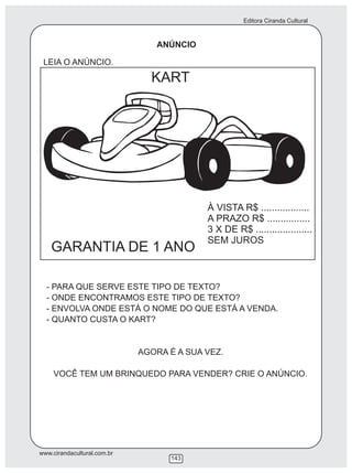 Editora Ciranda Cultural
www.cirandacultural.com.br
143
ANÚNCIO
LEIA O ANÚNCIO.
KART
GARANTIA DE 1 ANO
À VISTA R$ ..................
A PRAZO R$ ................
3 X DE R$ .....................
SEM JUROS
- PARA QUE SERVE ESTE TIPO DE TEXTO?
- ONDE ENCONTRAMOS ESTE TIPO DE TEXTO?
- ENVOLVA ONDE ESTÁ O NOME DO QUE ESTÁ A VENDA.
- QUANTO CUSTA O KART?
AGORA É A SUA VEZ.
VOCÊ TEM UM BRINQUEDO PARA VENDER? CRIE O ANÚNCIO.
 