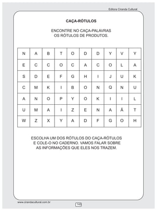 Editora Ciranda Cultural
www.cirandacultural.com.br
145
CAÇA-RÓTULOS
ENCONTRE NO CAÇA-PALAVRAS
OS RÓTULOS DE PRODUTOS.
ESCOLHA UM DOS RÓTULOS DO CAÇA-RÓTULOS
E COLE-O NO CADERNO. VAMOS FALAR SOBRE
AS INFORMAÇÕES QUE ELES NOS TRAZEM.
 