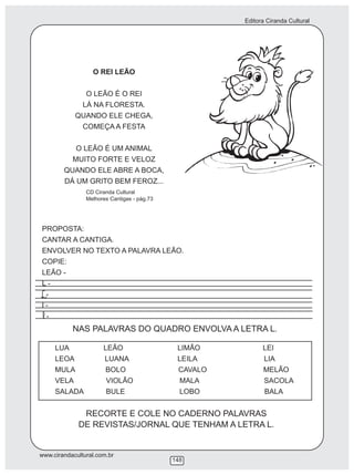 Editora Ciranda Cultural
www.cirandacultural.com.br
148
O REI LEÃO
O LEÃO É O REI
LÁ NA FLORESTA.
QUANDO ELE CHEGA,
COMEÇA A FESTA
O LEÃO É UM ANIMAL
MUITO FORTE E VELOZ
QUANDO ELE ABRE A BOCA,
DÁ UM GRITO BEM FEROZ...
PROPOSTA:
CANTAR A CANTIGA.
ENVOLVER NO TEXTO A PALAVRA LEÃO.
COPIE:
LEÃO -
L -
-
l -
-
NAS PALAVRAS DO QUADRO ENVOLVA A LETRA L
LUA LEÃO LIMÃO LEI
LEOA LUANA LEILA LIA
MULA BOLO CAVALO MELÃO
VELA VIOLÃO MALA SACOLA
SALADA BULE LOBO BALA
RECORTE E COLE NO CADERNO PALAVRAS
DE REVISTAS/JORNAL QUE TENHAM A LETRA L.
CD Ciranda Cultural
Melhores Cantigas - pág.73
.
 