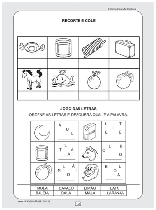 Editora Ciranda Cultural
www.cirandacultural.com.br
153
RECORTE E COLE
JOGO DAS LETRAS
ORDENE AS LETRAS E DESCUBRA QUAL É A PALAVRA.
MOLA CAVALO LIMÃO
BALEIA BALA MALA LARANJA
LATA
A
U
L
L T
I
E E
L
T A
A
L Ã
M I
O
L B
O
O
E L
O
Ã
 