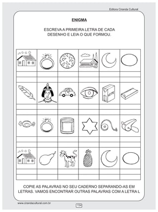 Editora Ciranda Cultural
www.cirandacultural.com.br
154
ENIGMA
ESCREVA A PRIMEIRA LETRA DE CADA
DESENHO E LEIA O QUE FORMOU.
COPIE AS PALAVRAS NO SEU CADERNO SEPARANDO-AS EM
LETRAS. VAMOS ENCONTRAR OUTRAS PALAVRAS COM A LETRA L
ESCOLA
 