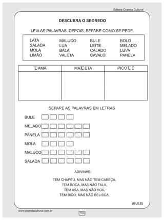 Editora Ciranda Cultural
www.cirandacultural.com.br
155
DESCUBRA O SEGREDO
LEIA AS PALAVRAS. DEPOIS, SEPARE COMO SE PEDE.
MA L ETA PICO L ÉL AMA
SEPARE AS PALAVRAS EM LETRAS
BULE
MELADO
PANELA
MOLA
MALUCO
SALADA
ADIVINHE:
TEM CHAPÉU, MAS NÃO TEM CABEÇA,
TEM BOCA, MAS NÃO FALA,
TEM ASA, MAS NÃO VOA,
TEM BICO, MAS NÃO BELISCA.
(BULE)
LATA
SALADA
MOLA
LIMÃO
MALUCO
LUA
BALA
VALETA
BULE
LEITE
CALADO
CAVALO
BOLO
MELADO
LUVA
PANELA
 