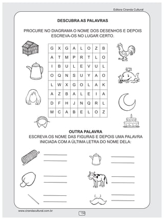 Editora Ciranda Cultural
www.cirandacultural.com.br
156
DESCUBRA AS PALAVRAS
PROCURE NO DIAGRAMA O NOME DOS DESENHOS E DEPOIS
ESCREVA-OS NO LUGAR CERTO.
OUTRA PALAVRA
ESCREVA OS NOME DAS FIGURAS E DEPOIS UMA PALAVRA
INICIADA COM A ÚLTIMA LETRA DO NOME DELA:
G X G A L O Z B
A T M P R T L O
I B U L E V U L
O Q N S U Y A O
L W X G O L A K
A Z B A L E I A
D F H J N Q R L
M C A B E L O Z
 