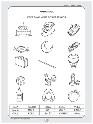 Editora Ciranda Cultural
www.cirandacultural.com.br
157
AUTODITADO
ESCREVA O NOME DOS DESENHOS.
BALA PALITO BOLA LEÃO VELA
MALA MOLA LUA GALO LIMÃO
COLA BOLO BALÃO CABELO LUVA
 