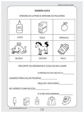 Editora Ciranda Cultural
www.cirandacultural.com.br
158
QUEBRA-CUCA
ORDENE AS LETRAS E ARRUME AS PALAVRAS.
LACO TEILE RANJALA
BLAEIA VALOCA VALU
RECORTE OS DESENHOS E COLE-OS NO LUGAR.
O PRODUTO DA VACA É O__________
USAMOS PARA COLAR FIGURAS:______________
PEÇA DO VESTUÁRIO:____________
NO VERÃO É UMA DELÍCIA:____________
É O REI DOS ANIMAIS:____________
 