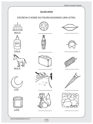 Editora Ciranda Cultural
www.cirandacultural.com.br
159
OLHO-VIVO
ESCREVA O NOME DA FIGURA MUDANDO UMA LETRA.
BOLO
COLA
MULA
LUA
LATA
___________ ___________
___________ ___________
___________ ___________
___________ ___________
___________ ___________
 