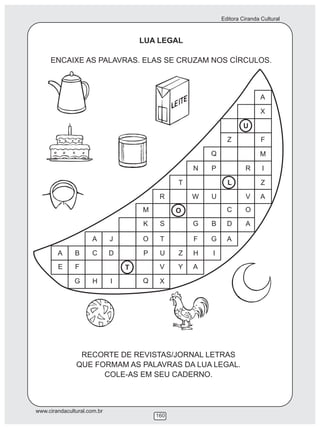 Editora Ciranda Cultural
www.cirandacultural.com.br
160
LUA LEGAL
ENCAIXE AS PALAVRAS. ELAS SE CRUZAM NOS CÍRCULOS.
RECORTE DE REVISTAS/JORNAL LETRAS
QUE FORMAM AS PALAVRAS DA LUA LEGAL.
COLE-AS EM SEU CADERNO.
A
X
F
M
I
Z
A
U
R
V
O
A
Z
L
C
D
A
Q
P
U
B
G
I
N
W
G
F
H
A
T
O
Z
Y
R
S
T
U
V
X
M
K
O
P
Q
T
J
D
I
A
C
H
B
F
G
A
E
 