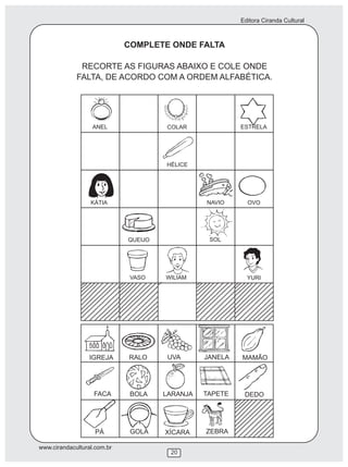 Editora Ciranda Cultural
www.cirandacultural.com.br
COMPLETE ONDE FALTA
RECORTE AS FIGURAS ABAIXO E COLE ONDE
FALTA, DE ACORDO COM A ORDEM ALFABÉTICA.
IGREJA RALO UVA JANELA MAMÃO
FACA BOLA LARANJA DEDO
PÁ GOLA ZEBRA
ANEL COLAR ESTRELA
HÉLICE
KÁTIA NAVIO OVO
QUEIJO SOL
VASO WILIAM YURI
TAPETE
XÍCARA
20
 