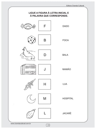Editora Ciranda Cultural
www.cirandacultural.com.br
23
LIGUE A FIGURA À LETRA INICIAL E
À PALAVRA QUE CORRESPONDE.
DADO
FOCA
BALA
MAMÃO
LUA
HOSPITAL
JACARÉ
F
B
D
J
H
M
L
 