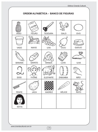 Editora Ciranda Cultural
www.cirandacultural.com.br
24
ORDEM ALFABÉTICA - BANCO DE FIGURAS
VASO FEIJÃO TESOURA GALO OVO
VASO NAVIO UVA CAJU QUEIJO
BANANA SAPATO WANDA LUVA ILHA
DOIS YVONE ELEFANTE ZABUMBA MÃO
PENTE JACA XADREZ HÉLICE RATO
KÁTIA
 