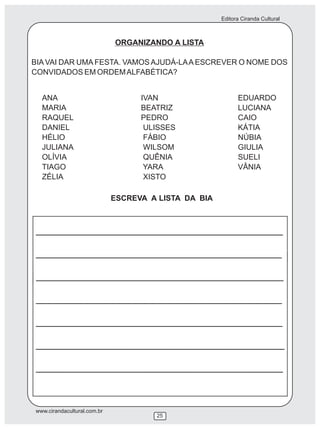 Editora Ciranda Cultural
www.cirandacultural.com.br
25
ORGANIZANDO A LISTA
BIA VAI DAR UMA FESTA. VAMOS AJUDÁ-LAA ESCREVER O NOME DOS
CONVIDADOS EM ORDEMALFABÉTICA?
ESCREVA A LISTA DA BIA
ANA IVAN EDUARDO
MARIA BEATRIZ LUCIANA
RAQUEL PEDRO CAIO
DANIEL ULISSES KÁTIA
HÉLIO FÁBIO NÚBIA
JULIANA WILSOM GIULIA
OLÍVIA QUÊNIA SUELI
TIAGO YARA VÂNIA
ZÉLIA XISTO
 