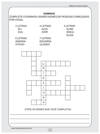Editora Ciranda Cultural
www.cirandacultural.com.br
28
DOMINOX
COMPLETE O DOMINOX USANDO NOMES DE PESSOAS COMEÇADOS
POR VOGAL.
3 LETRAS 4 LETRAS 5 LETRAS
ELI ALEX ALINE
EVA ÉRICA
6 LETRAS 7 LETRAS
AMANDA EDUARDA
OTÁVIO ULISSES
COPIE OS NOMES QUE VOCÊ COMPLETOU.
U
B
I
R
A
J
A
R
A
ELIAS
IGOR
 