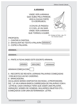 Editora Ciranda Cultural
www.cirandacultural.com.br
29
A ARANHA
VINDE VER A ARANHA
QUE SUBIU PELA PAREDE.
VEIO A CHUVA FORTE
E A DERRUBOU.
A CHUVA JÁ PASSOU
E O SOL JÁ VAI SAIR.
VINDE VER A ARANHA
QUE TORNOU A SUBIR.
PROPOSTA:
1 - CANTAR A CANTIGA.
2 - ENVOLVER NO TEXTO A PALAVRA ARANHA .
3 - COPIE A PALAVRA.
ARANHA -
ARANHA -
4 - PINTE A FICHA ONDE ESTÁ ESCRITO ARANHA.
ARARA ÁRVORE ARANHA
ARANHACOMEÇACOM
CD. Cantigas de Roda - pág. 101
Ed. Ciranda Cultural.
5 - RECORTE DE REVISTA /JORNAIS PALAVRAS COMEÇADAS
COM A ECOLE-AS NO CADERNO.
6 - BRINCADEIRA:
OS ALUNOS SERÃO DISPOSTOS EM RODA. A PROFESSORA
DIZ: “LÁ VAI A MINHA BARCA CARREGADA DE PALAVRAS COM A
LETRA A. CADA CRIANÇA TERÁ QUE DIZER UMA PALAVRA.
VARIAÇÃO: NOMES DE HOMENS, MULHERES,OBJETOS ETC...
COMEÇADOS COM UMA DETERMINADA LETRA.
 