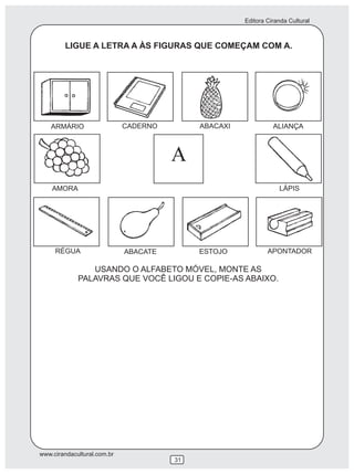 Editora Ciranda Cultural
www.cirandacultural.com.br
31
LIGUE A LETRA A ÀS FIGURAS QUE COMEÇAM COM A.
USANDO O ALFABETO MÓVEL, MONTE AS
PALAVRAS QUE VOCÊ LIGOU E COPIE-AS ABAIXO.
ARMÁRIO CADERNO ABACAXI ALIANÇA
AMORA
A
LÁPIS
RÉGUA ABACATE ESTOJO APONTADOR
 
