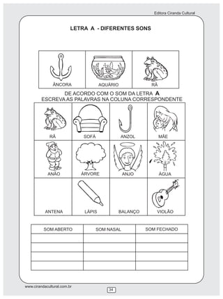 Editora Ciranda Cultural
www.cirandacultural.com.br
34
LETRA A - DIFERENTES SONS
DE ACORDO COM O SOM DA LETRA A
ESCREVA AS PALAVRAS NA COLUNA CORRESPONDENTE
RÃ SOFÁ ANZOL MÃE
ANÃO ÁRVORE ANJO ÁGUA
ANTENA LÁPIS BALANÇO VIOLÃO
ÂNCORA AQUÁRIO RÃ
SOM ABERTO SOM NASAL SOM FECHADO
 