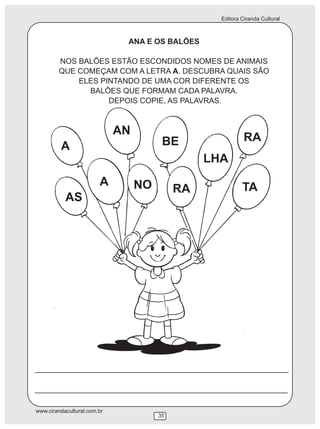 Editora Ciranda Cultural
www.cirandacultural.com.br
35
ANA E OS BALÕES
NOS BALÕES ESTÃO ESCONDIDOS NOMES DE ANIMAIS
QUE COMEÇAM COM A LETRA A. DESCUBRA QUAIS SÃO
ELES PINTANDO DE UMA COR DIFERENTE OS
BALÕES QUE FORMAM CADA PALAVRA.
DEPOIS COPIE, AS PALAVRAS.
A
AN
BE
LHA
RA
AS
A NO RA TA
 