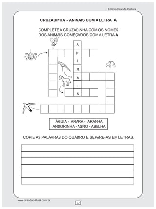 Editora Ciranda Cultural
www.cirandacultural.com.br
37
CRUZADINHA - ANIMAIS COM A LETRA A
COMPLETE A CRUZADINHA COM OS NOMES
DOS ANIMAIS COMEÇADOS COM A LETRA A
ÁGUIA - ARARA - ARANHA
ANDORINHA - ASNO - ABELHA
COPIE AS PALAVRAS DO QUADRO E SEPARE-AS EM LETRAS.
A
N
I
M
A
I
S
 