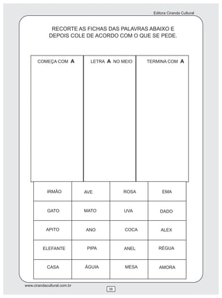 Editora Ciranda Cultural
www.cirandacultural.com.br
38
RECORTE AS FICHAS DAS PALAVRAS ABAIXO E
DEPOIS COLE DE ACORDO COM O QUE SE PEDE.
COMEÇA COM A LETRA A NO MEIO TERMINA COM A
IRMÃO AVE ROSA EMA
GATO MATO UVA DADO
APITO ANO COCA ALEX
ELEFANTE PIPA ANEL RÉGUA
CASA ÁGUIA MESA AMORA
 