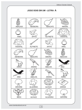 Editora Ciranda Cultural
www.cirandacultural.com.br
39
JOGO DOIS EM UM - LETRA A
ABACAXI ABÓBORA ABACATE AMORA
ANEL APITO ALFINETE AVENTAL
AVENTAL ALFINETE APITO ANEL
ABÓBORA ABACATE AMORA ABACAXI
ASNO ARARA ABELHA ANÚ
ASNOARARAANÚ ABELHA
ÁRVORE ALGODÃO ALFACE ARROZ
ALGODÃOALFACE ÁRVOREMICO
 