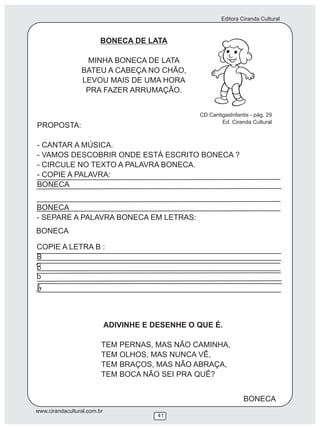 Editora Ciranda Cultural
www.cirandacultural.com.br
41
BONECA DE LATA
MINHA BONECA DE LATA
BATEU A CABEÇA NO CHÃO,
LEVOU MAIS DE UMA HORA
PRA FAZER ARRUMAÇÃO.
PROPOSTA:
- CANTAR A MÚSICA.
- VAMOS DESCOBRIR ONDE ESTÁ ESCRITO BONECA ?
- CIRCULE NO TEXTO A PALAVRA BONECA.
- COPIE A PALAVRA:
BONECA
BONECA
- SEPARE A PALAVRA BONECA EM LETRAS:
COPIE A LETRA B :
B
b
ADIVINHE E DESENHE O QUE É.
TEM PERNAS, MAS NÃO CAMINHA,
TEM OLHOS, MAS NUNCA VÊ,
TEM BRAÇOS, MAS NÃO ABRAÇA,
TEM BOCA NÃO SEI PRA QUÊ?
CD CantigasInfantis - pág. 29
Ed. Ciranda Cultural
BONECA
BONECA
 