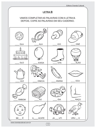 Editora Ciranda Cultural
www.cirandacultural.com.br
42
LETRA B
VAMOS COMPLETAR AS PALAVRAS COM A LETRA B.
DEPOIS, COPIE AS PALAVRAS EM SEU CADERNO.
____ OLA ____ ALA ____ ONÉ____ ICO
____ OLO ____ EXIGA ____ OTA ____ ALÃO
____ ULE ____ ONECA ____ ANANA ____ OCA
____ OMBOM ____ AÚ ____ ÓIA ____ RAÇO
BE___ Ê A____ ACATE JA ___ UTI URU __ U
 