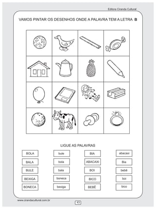 Editora Ciranda Cultural
www.cirandacultural.com.br
43
VAMOS PINTAR OS DESENHOS ONDE A PALAVRA TEM A LETRA B
LIGUE AS PALAVRAS
BOLA bule BIA abacaxi
BALA bola ABACAXI Bia
BULE bala BOI bebê
BEXIGA boneca BICO boi
BONECA bexiga BEBÊ bico
 