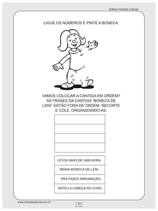 Editora Ciranda Cultural
www.cirandacultural.com.br
45
VAMOS COLOCAR A CANTIGA EM ORDEM?
AS FRASES DA CANTIGA “BONECA DE
LATA” ESTÃO FORA DE ORDEM. RECORTE
E COLE, ORGANIZANDO-AS.
LIGUE OS NÚMEROS E PINTE A BONECA.
1
2
3
4
5
6
7
8
9
10
LEVOU MAIS DE UMA HORA
MINHA BONECA DE LATA
PRA FAZER ARRUMAÇÃO.
BATEU A CABEÇA NO CHÃO,
 