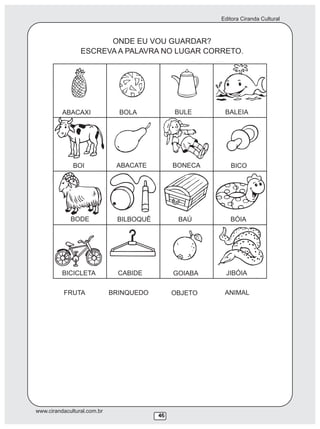Editora Ciranda Cultural
www.cirandacultural.com.br
46446
ONDE EU VOU GUARDAR?
ESCREVA A PALAVRA NO LUGAR CORRETO.
ABACAXI BOLA BULE BALEIA
BOI ABACATE BONECA BICO
BODE BILBOQUÊ BAÚ BÓIA
BICICLETA CABIDE GOIABA JIBÓIA
FRUTA BRINQUEDO OBJETO ANIMAL
 