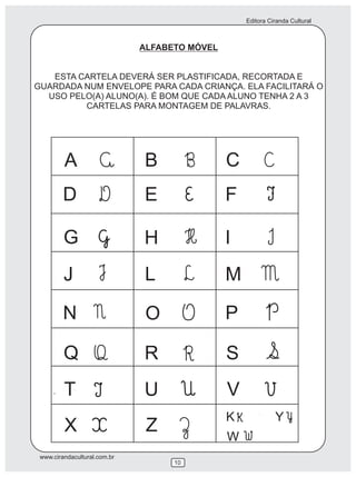 Editora Ciranda Cultural
www.cirandacultural.com.br
10
ALFABETO MÓVEL
ESTA CARTELA DEVERÁ SER PLASTIFICADA, RECORTADA E
GUARDADA NUM ENVELOPE PARA CADA CRIANÇA. ELA FACILITARÁ O
USO PELO(A) ALUNO(A). É BOM QUE CADA ALUNO TENHA 2 A 3
CARTELAS PARA MONTAGEM DE PALAVRAS.
A B C
D E F
G H I
J L M
N O P
Q R S
T U V
X Z
K
W
Y
 