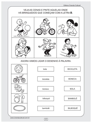 Editora Ciranda Cultural
www.cirandacultural.com.br
48
VEJA AS CENAS E PINTE AQUELAS ONDE
HÁ BRINQUEDOS QUE COMEÇAM COM A LETRA B.
AGORA VAMOS LIGAR O DESENHO À PALAVRA.
bola
bicicleta
boneca
bilboquê
bambolê
BICICLETA
BONECA
BOLA
BAMBOLÊ
BILBOQUÊ
 