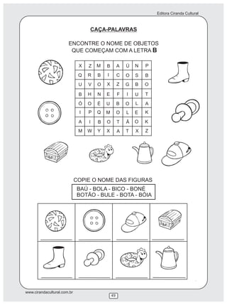 Editora Ciranda Cultural
www.cirandacultural.com.br
49
CAÇA-PALAVRAS
ENCONTRE O NOME DE OBJETOS
QUE COMEÇAM COM A LETRA B
COPIE O NOME DAS FIGURAS
BAÚ - BOLA - BICO - BONÉ
BOTÃO - BULE - BOTA - BÓIA
X Z M B A Ú N P
Q R B I C O S B
U V O X Z G B O
B H N E F I U T
Ó O É U B O L A
I P Q M O L E K
A I B O T Ã O K
M W Y X A T X Z
 