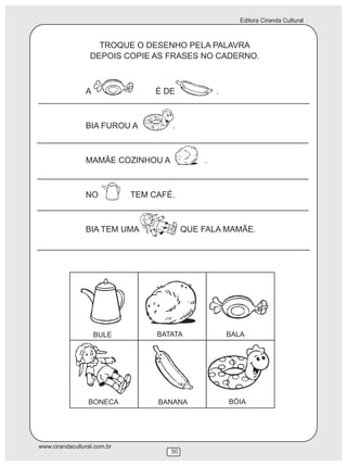 Editora Ciranda Cultural
www.cirandacultural.com.br
50
TROQUE O DESENHO PELA PALAVRA
DEPOIS COPIE AS FRASES NO CADERNO.
A É DE .
BIA FUROU A .
MAMÃE COZINHOU A .
NO TEM CAFÉ.
BIA TEM UMA QUE FALA MAMÃE.
BULE BATATA BALA
BONECA BANANA BÓIA
 