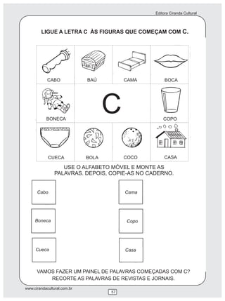 Editora Ciranda Cultural
www.cirandacultural.com.br
57
LIGUE A LETRA C ÀS FIGURAS QUE COMEÇAM COM C.
USE O ALFABETO MÓVEL E MONTE AS
PALAVRAS. DEPOIS, COPIE-AS NO CADERNO.
VAMOS FAZER UM PAINEL DE PALAVRAS COMEÇADAS COM C?
RECORTE AS PALAVRAS DE REVISTAS E JORNAIS.
Cabo
Boneca
Cueca
Cama
Copo
Casa
CABO BAÚ CAMA BOCA
BONECA COPO
CUECA BOLA COCO CASA
C
 