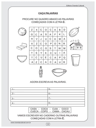 Editora Ciranda Cultural
www.cirandacultural.com.br
58
CAÇA PALAVRAS
PROCURE NO QUADRO ABAIXO AS PALAVRAS
COMEÇADAS COM A LETRA C.
VAMOS ESCREVER NO CADERNO OUTRAS PALAVRAS
COMEÇADAS COM A LETRA C.
CASA - COCA - CUIA - COCO
CUECA - COPO - CAMA - CACAU
Z X C O C A B D
G C A S A F K L
H V J U C A M A
X Z C O P O N R
C O C O S T W M
T S Y X C U I A
T C U E C A P Q
A Z C A C A U R
AGORA ESCREVA AS PALAVRAS.
1 -
2 -
3 -
4 -
5 -
6 -
7 -
8 -
 