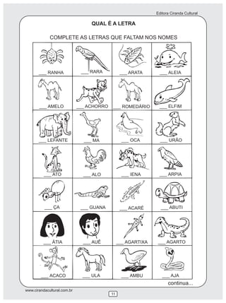 Editora Ciranda Cultural
www.cirandacultural.com.br
11
QUAL É A LETRA
COMPLETE AS LETRAS QUE FALTAM NOS NOMES
___ RANHA ___ RARA ___ ARATA ___ ALEIA
___ AMELO ___ ACHORRO ___ ROMEDÁRIO ___ ELFIM
___ LEFANTE ___ MA ___ OCA ___ URÃO
___ ATO ___ ALO ___ IENA ___ ARPIA
___ ÇA ___ GUANA ___ ACARÉ ___ ABUTI
___ ÁTIA ___ AUÊ ___ AGARTIXA ___ AGARTO
___ ACACO ___ ULA ___ AMBU ___ AJA
continua...
 