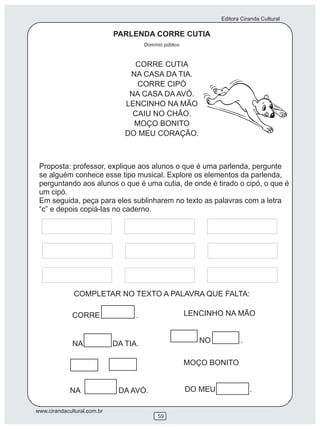 Editora Ciranda Cultural
www.cirandacultural.com.br
59
LENCINHO NA MÃO
Proposta: professor, explique aos alunos o que é uma parlenda, pergunte
se alguém conhece esse tipo musical. Explore os elementos da parlenda,
perguntando aos alunos o que é uma cutia, de onde é tirado o cipó, o que é
um cipó.
Em seguida, peça para eles sublinharem no texto as palavras com a letra
“c” e depois copiá-las no caderno.
COMPLETAR NO TEXTO A PALAVRA QUE FALTA:
CORRE CUTIA
NA CASA DA TIA.
CORRE CIPÓ
NA CASA DA AVÓ.
LENCINHO NA MÃO
CAIU NO CHÃO.
MOÇO BONITO
DO MEU CORAÇÃO.
PARLENDA CORRE CUTIA
Domínio público
CORRE .
NA DA TIA.
NA DA AVÓ.
NO .
DO MEU .
MOÇO BONITO
 
