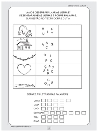 Editora Ciranda Cultural
www.cirandacultural.com.br
60
VAMOS DESEMBARALHAR AS LETRAS?
DESEMBARALHE AS LETRAS E FORME PALAVRAS.
ELAS ESTÃO NO TEXTO CORRE CUTIA.
H
SEPARE AS LETRAS DAS PALAVRAS.
CUTIA
CASA
CIPÓ
CORAÇÃO
CAIU
CHÃO
C
T
A
I
U
A SA
C
C
Ó I
P
C
R
Ç
Ã
A
OO
C
O Ã
 