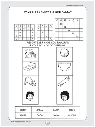 Editora Ciranda Cultural
www.cirandacultural.com.br
61
VAMOS COMPLETAR O QUE FALTA?
RECORTE AS FICHAS COM PALAVRAS
E COLE AO LADO DO DESENHO.
C U T I
U T I A
C U T A
C U I A
C T I A
A
C
S
A
C A S A
C O R A Ç Ã
O
R
A
Ç
Ã
CUTIA CAMA CÁTIA COCO
CAIO CASA CABO CUECA
 