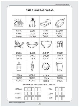 Editora Ciranda Cultural
www.cirandacultural.com.br
63
PINTE O NOME DAS FIGURAS.
CARA
CASA
CAMA
CAPA
CATA
CACAU
CASA
CAIU
CAMA
CACAU
CAÍDO
CAPA
CUCA
CUBO
CUCO
CUCO
CUIA
CUCA
CUECA
CUCO
CUCA
CUBO
CUÍCA
CUECA
COLA
COCA
COCO
COPO
COCA
COCO
COCA
COLA
COCO
COPO
COCO
COCA
SEPARE AS PALAVRAS EM LETRAS:
CACAU
CUÍCA
CAIDO
OCA
OCO
ECO
 