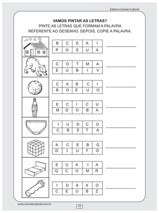 Editora Ciranda Cultural
www.cirandacultural.com.br
64
VAMOS PINTAR AS LETRAS?
PINTE AS LETRAS QUE FORMAM A PALAVRA
REFERENTE AO DESENHO. DEPOIS, COPIE A PALAVRA.
B C E A I
P O S U A
C O T M A
E U B I V
C A B C I
B O E U O
E C I C U
M D O B A
I U D C O
C B E T A
A C E B G
D I U F O
E U A I A
Q C O M R
I D A X O
C E U B Z
 