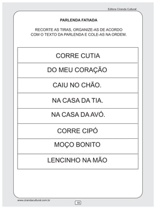 Editora Ciranda Cultural
www.cirandacultural.com.br
66
PARLENDA FATIADA
RECORTE AS TIRAS, ORGANIZE-AS DE ACORDO
COM O TEXTO DA PARLENDA E COLE-AS NA ORDEM.
CORRE CUTIA
DO MEU CORAÇÃO
CAIU NO CHÃO.
NA CASA DA TIA.
NA CASA DA AVÓ.
CORRE CIPÓ
MOÇO BONITO
LENCINHO NA MÃO
 