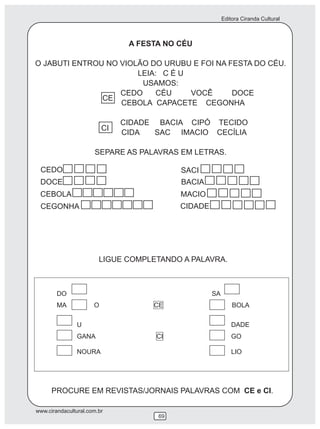 Editora Ciranda Cultural
www.cirandacultural.com.br
69
A FESTA NO CÉU
O JABUTI ENTROU NO VIOLÃO DO URUBU E FOI NA FESTA DO CÉU.
LEIA: C É U
USAMOS:
CEDO CÉU VOCÊ DOCE
CEBOLA CAPACETE CEGONHA
CIDADE BACIA CIPÓ TECIDO
CIDA SAC IMACIO CECÍLIA
SEPARE AS PALAVRAS EM LETRAS.
CE
CI
CEDO
DOCE
CEBOLA
CEGONHA
BACIA
MACIO
CIDADE
SACI
DO SA
MA O CE BOLA
U DADE
GANA CI GO
NOURA LIO
PROCURE EM REVISTAS/JORNAIS PALAVRAS COM CE e CI.
LIGUE COMPLETANDO A PALAVRA.
 