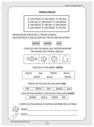 Editora Ciranda Cultural
www.cirandacultural.com.br
70
TRAVA-LÍNGUA
É UM DEDO, É UM DADO, É UM DIA,
É UM DIA, É UM DADO, É UM DEDO,
É UM DEDO, É UM DIA, É UM DADO,
É UM DADO, É UM DEDO, É UM DIA.
- BRINCAR DE REPETIR O TRAVA-LÍNGUA.
- ENCONTRAR E ENVOLVER NO TEXTO AS PALAVRAS:
DEDO DADO DIA
- CIRCULE AS FIGURAS QUE REPRESENTAM
PALAVRAS DO TRAVA-LÍNGUA.
DADO DIA DEDO BOLA
DEDO BALA DEDO
PINTE AS FICHAS DA PALAVRA DIA.
DIA DEDO DIA DADO DIA
- LEIA AS PALAVRAS E ENVOLVA A PALAVRA DADO.
DIABO BOLA DADO DIA
- COPIE AS PALAVRAS E DEPOIS SEPARE EM LETRAS
DADO________________________________________
DEDO________________________________________
- CIRCULE A PALABRA DEDO.
 