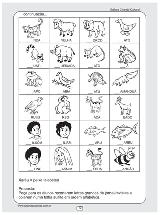 Editora Ciranda Cultural
www.cirandacultural.com.br
12
Xaréu = peixe teleósteo
Proposta:
Peça para os alunos recortarem letras grandes de jornal/revistas e
colarem numa folha sulfite em ordem alfabética.
___ NÇA ___ VELHA ___ ORCO ___ ATO
___ UATI ___ UEIXADA ___ ATO ___ Ã
___ APO ___ ABIÁ ___ ATU ___ AMANDUÁ
___ RUBU ___ RSO ___ ACA ___ EADO
___ ILSOM ___ ILIAM ___ ARU ___ ARÉU
___ ONE ___ ASMIM ___ EBRA ___ ANGÃO
continuação...
 