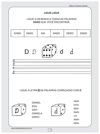 Editora Ciranda Cultural
www.cirandacultural.com.br
71
LIGUE-LIGUE
LIGUE O DESENHO A TODAS AS PALAVRAS
DADO QUE VOCÊ ENCONTRAR.
DAMA DADO DIA DADO DEDO DADO
D d
LIGUE A LETRA D ÀS PALAVRAS COMEÇADAS COM D
DANIEL
EDU
DAVI
DANIELA
DARCI
dado
coca
lápis
dado
um
dado
dado
D
d
 