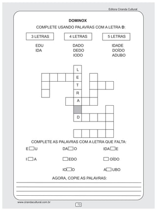 Editora Ciranda Cultural
www.cirandacultural.com.br
73
DOMINOX
COMPLETE USANDO PALAVRAS COM A LETRA D:
3 LETRAS 4 LETRAS 5 LETRAS
L
E
T
R
A
D
COMPLETE AS PALAVRAS COM A LETRA QUE FALTA:
E U DA O IDA E
I A EDO OÍDO
IO O A UBO
EDU DADO IDADE
IDA DEDO DOÍDO
IODO ADUBO
AGORA, COPIE AS PALAVRAS:
 
