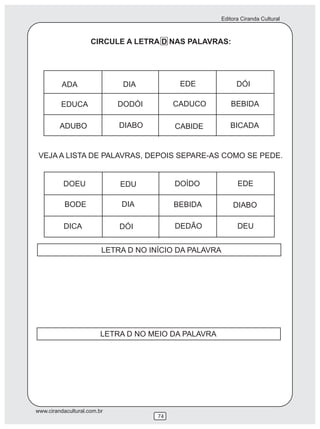 Editora Ciranda Cultural
www.cirandacultural.com.br
74
CIRCULE A LETRA D NAS PALAVRAS:
ADA DIA EDE DÓI
EDUCA DODÓI CADUCO BEBIDA
ADUBO DIABO CABIDE BICADA
VEJA A LISTA DE PALAVRAS, DEPOIS SEPARE-AS COMO SE PEDE.
DOEU EDU DOÍDO EDE
BODE DIA BEBIDA DIABO
DICA DÓI DEDÃO DEU
LETRA D NO INÍCIO DA PALAVRA
LETRA D NO MEIO DA PALAVRA
 