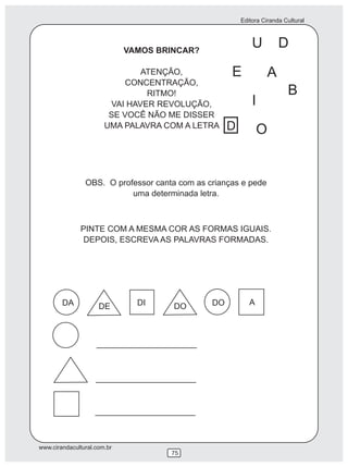 Editora Ciranda Cultural
www.cirandacultural.com.br
75
VAMOS BRINCAR?
ATENÇÃO,
CONCENTRAÇÃO,
RITMO!
VAI HAVER REVOLUÇÃO,
SE VOCÊ NÃO ME DISSER
UMA PALAVRA COM A LETRA
U D
E
I
O
OBS. O professor canta com as crianças e pede
uma determinada letra.
PINTE COM A MESMA COR AS FORMAS IGUAIS.
DEPOIS, ESCREVA AS PALAVRAS FORMADAS.
DA DE DI DO DO A
D
A
B
 