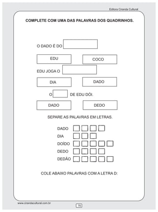 Editora Ciranda Cultural
www.cirandacultural.com.br
76
COMPLETE COM UMA DAS PALAVRAS DOS QUADRINHOS.
SEPARE AS PALAVRAS EM LETRAS.
DADO
DIA
DOÍDO
DEDO
DEDÃO
COLE ABAIXO PALAVRAS COM A LETRA D:
O DADO É DO
EDU COCO
EDU JOGA O
DIA DADO
O DE EDU DÓI.
DADO DEDO
 