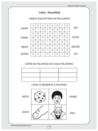 Editora Ciranda Cultural
www.cirandacultural.com.br
77
CAÇA - PALAVRAS
VAMOS ENCONTRAR AS PALAVRAS?
COPIE AS PALAVRAS DO CAÇA-PALAVRAS:
LIGUE O DESENHO À PALAVRA:
DEDO
DADO
DIABO
EDU
IDADE
DIABO
DEDO
DOÍDO
DIA
DADO
DEDÃO
DÓ
Ó
 